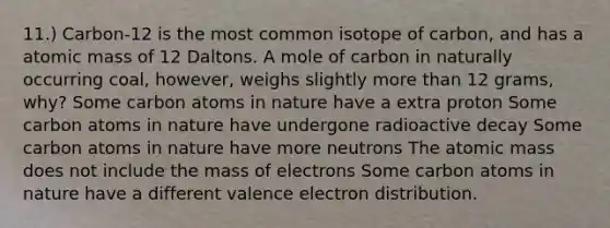 11.) Carbon-12 is the most common isotope of carbon, and has a atomic mass of 12 Daltons. A mole of carbon in naturally occurring coal, however, weighs slightly <a href='https://www.questionai.com/knowledge/keWHlEPx42-more-than' class='anchor-knowledge'>more than</a> 12 grams, why? Some carbon atoms in nature have a extra proton Some carbon atoms in nature have undergone radioactive decay Some carbon atoms in nature have more neutrons The atomic mass does not include the mass of electrons Some carbon atoms in nature have a different valence electron distribution.