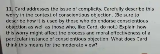 11. Card addresses the issue of complicity. Carefully describe this worry in the context of conscientious objection. (Be sure to describe how it is used by those who do endorse conscientious objection as well as those who, like Card, do not.) Explain how this worry might affect the process and moral effectiveness of a particular instance of conscientious objection. What does Card think this means for the moderate view?