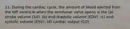 11. During the cardiac cycle, the amount of blood ejected from the left ventricle when the semilunar valve opens is the (a) stroke volume (SV). (b) end-diastolic volume (EDV). (c) end-systolic volume (ESV). (d) cardiac output (CO).