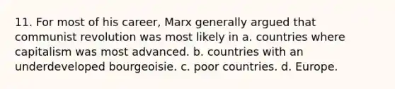 11. For most of his career, Marx generally argued that communist revolution was most likely in a. countries where capitalism was most advanced. b. countries with an underdeveloped bourgeoisie. c. poor countries. d. Europe.