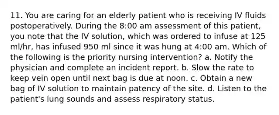 11. You are caring for an elderly patient who is receiving IV fluids postoperatively. During the 8:00 am assessment of this patient, you note that the IV solution, which was ordered to infuse at 125 ml/hr, has infused 950 ml since it was hung at 4:00 am. Which of the following is the priority nursing intervention? a. Notify the physician and complete an incident report. b. Slow the rate to keep vein open until next bag is due at noon. c. Obtain a new bag of IV solution to maintain patency of the site. d. Listen to the patient's lung sounds and assess respiratory status.