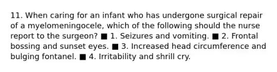 11. When caring for an infant who has undergone surgical repair of a myelomeningocele, which of the following should the nurse report to the surgeon? ■ 1. Seizures and vomiting. ■ 2. Frontal bossing and sunset eyes. ■ 3. Increased head circumference and bulging fontanel. ■ 4. Irritability and shrill cry.