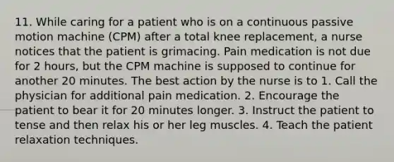 11. While caring for a patient who is on a continuous passive motion machine (CPM) after a total knee replacement, a nurse notices that the patient is grimacing. Pain medication is not due for 2 hours, but the CPM machine is supposed to continue for another 20 minutes. The best action by the nurse is to 1. Call the physician for additional pain medication. 2. Encourage the patient to bear it for 20 minutes longer. 3. Instruct the patient to tense and then relax his or her leg muscles. 4. Teach the patient relaxation techniques.