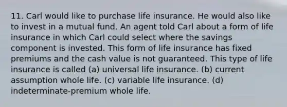 11. Carl would like to purchase life insurance. He would also like to invest in a mutual fund. An agent told Carl about a form of life insurance in which Carl could select where the savings component is invested. This form of life insurance has fixed premiums and the cash value is not guaranteed. This type of life insurance is called (a) universal life insurance. (b) current assumption whole life. (c) variable life insurance. (d) indeterminate-premium whole life.