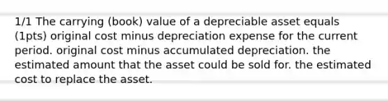 1/1 The carrying (book) value of a depreciable asset equals (1pts) original cost minus depreciation expense for the current period. original cost minus accumulated depreciation. the estimated amount that the asset could be sold for. the estimated cost to replace the asset.