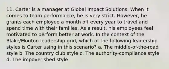 11. Carter is a manager at Global Impact Solutions. When it comes to team performance, he is very strict. However, he grants each employee a month off every year to travel and spend time with their families. As a result, his employees feel motivated to perform better at work. In the context of the Blake/Mouton leadership grid, which of the following leadership styles is Carter using in this scenario? a. The middle-of-the-road style b. The country club style c. The authority-compliance style d. The impoverished style