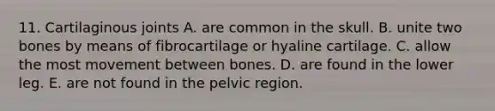 11. Cartilaginous joints A. are common in the skull. B. unite two bones by means of fibrocartilage or hyaline cartilage. C. allow the most movement between bones. D. are found in the lower leg. E. are not found in the pelvic region.