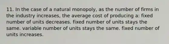 11. In the case of a natural monopoly, as the number of firms in the industry increases, the average cost of producing a: fixed number of units decreases. fixed number of units stays the same. variable number of units stays the same. fixed number of units increases.