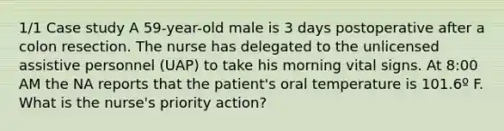 1/1 Case study A 59-year-old male is 3 days postoperative after a colon resection. The nurse has delegated to the unlicensed assistive personnel (UAP) to take his morning vital signs. At 8:00 AM the NA reports that the patient's oral temperature is 101.6º F. What is the nurse's priority action?