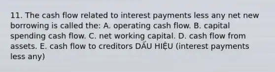 11. The cash flow related to interest payments less any net new borrowing is called the: A. operating cash flow. B. capital spending cash flow. C. net working capital. D. cash flow from assets. E. cash flow to creditors DẤU HIỆU (interest payments less any)