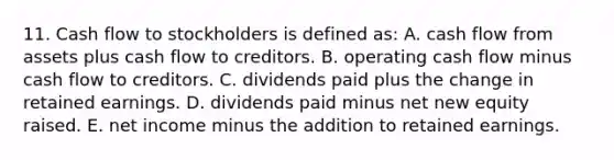 11. Cash flow to stockholders is defined as: A. cash flow from assets plus cash flow to creditors. B. operating cash flow minus cash flow to creditors. C. dividends paid plus the change in retained earnings. D. dividends paid minus net new equity raised. E. net income minus the addition to retained earnings.