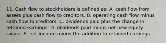 11. Cash flow to stockholders is defined as: A. cash flow from assets plus cash flow to creditors. B. operating cash flow minus cash flow to creditors. C. dividends paid plus the change in retained earnings. D. dividends paid minus net new equity raised. E. net income minus the addition to retained earnings