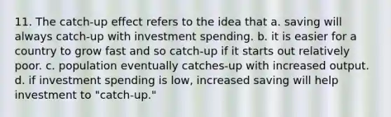 11. The catch-up effect refers to the idea that a. saving will always catch-up with investment spending. b. it is easier for a country to grow fast and so catch-up if it starts out relatively poor. c. population eventually catches-up with increased output. d. if investment spending is low, increased saving will help investment to "catch-up."