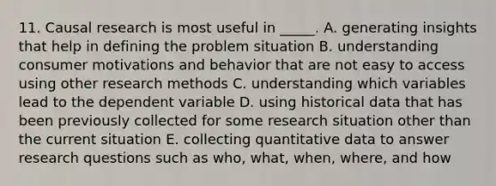 11. Causal research is most useful in _____. A. generating insights that help in defining the problem situation B. understanding consumer motivations and behavior that are not easy to access using other research methods C. understanding which variables lead to the dependent variable D. using historical data that has been previously collected for some research situation other than the current situation E. collecting quantitative data to answer research questions such as who, what, when, where, and how