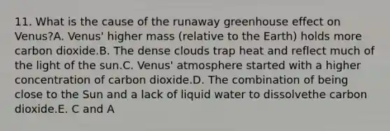 11. What is the cause of the runaway greenhouse effect on Venus?A. Venus' higher mass (relative to the Earth) holds more carbon dioxide.B. The dense clouds trap heat and reflect much of the light of the sun.C. Venus' atmosphere started with a higher concentration of carbon dioxide.D. The combination of being close to the Sun and a lack of liquid water to dissolvethe carbon dioxide.E. C and A