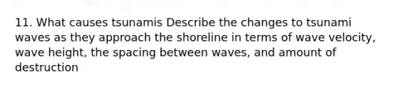 11. What causes tsunamis Describe the changes to tsunami waves as they approach the shoreline in terms of wave velocity, wave height, the spacing between waves, and amount of destruction