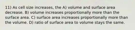 11) As cell size increases, the A) volume and surface area decrease. B) volume increases proportionally more than the surface area. C) surface area increases proportionally more than the volume. D) ratio of surface area to volume stays the same.