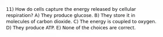 11) How do cells capture the energy released by cellular respiration? A) They produce glucose. B) They store it in molecules of carbon dioxide. C) The energy is coupled to oxygen. D) They produce ATP. E) None of the choices are correct.