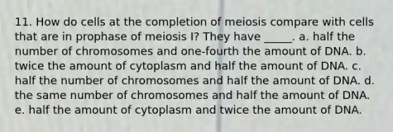 11. How do cells at the completion of meiosis compare with cells that are in prophase of meiosis I? They have _____. a. half the number of chromosomes and one-fourth the amount of DNA. b. twice the amount of cytoplasm and half the amount of DNA. c. half the number of chromosomes and half the amount of DNA. d. the same number of chromosomes and half the amount of DNA. e. half the amount of cytoplasm and twice the amount of DNA.