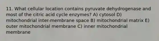 11. What cellular location contains pyruvate dehydrogenase and most of the citric acid cycle enzymes? A) cytosol D) mitochondrial inter-membrane space B) mitochondrial matrix E) outer mitochondrial membrane C) inner mitochondrial membrane