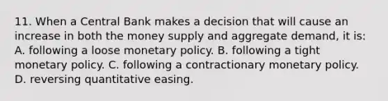 11. When a Central Bank makes a decision that will cause an increase in both the money supply and aggregate demand, it is: A. following a loose monetary policy. B. following a tight monetary policy. C. following a contractionary monetary policy. D. reversing quantitative easing.