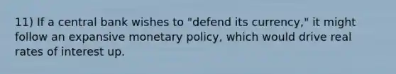 11) If a central bank wishes to "defend its currency," it might follow an expansive <a href='https://www.questionai.com/knowledge/kEE0G7Llsx-monetary-policy' class='anchor-knowledge'>monetary policy</a>, which would drive real rates of interest up.