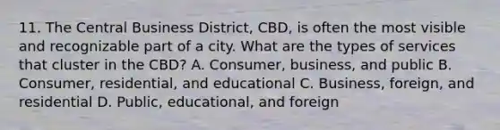 11. The Central Business District, CBD, is often the most visible and recognizable part of a city. What are the types of services that cluster in the CBD? A. Consumer, business, and public B. Consumer, residential, and educational C. Business, foreign, and residential D. Public, educational, and foreign