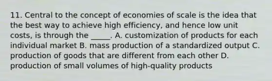 11. Central to the concept of economies of scale is the idea that the best way to achieve high efficiency, and hence low unit costs, is through the _____. A. customization of products for each individual market B. mass production of a standardized output C. production of goods that are different from each other D. production of small volumes of high-quality products