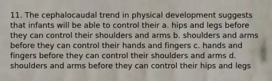 11. The cephalocaudal trend in physical development suggests that infants will be able to control their a. hips and legs before they can control their shoulders and arms b. shoulders and arms before they can control their hands and fingers c. hands and fingers before they can control their shoulders and arms d. shoulders and arms before they can control their hips and legs