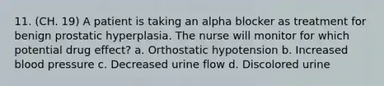 11. (CH. 19) A patient is taking an alpha blocker as treatment for benign prostatic hyperplasia. The nurse will monitor for which potential drug effect? a. Orthostatic hypotension b. Increased blood pressure c. Decreased urine flow d. Discolored urine