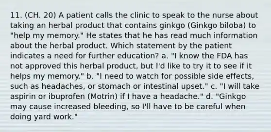 11. (CH. 20) A patient calls the clinic to speak to the nurse about taking an herbal product that contains ginkgo (Ginkgo biloba) to "help my memory." He states that he has read much information about the herbal product. Which statement by the patient indicates a need for further education? a. "I know the FDA has not approved this herbal product, but I'd like to try it to see if it helps my memory." b. "I need to watch for possible side effects, such as headaches, or stomach or intestinal upset." c. "I will take aspirin or ibuprofen (Motrin) if I have a headache." d. "Ginkgo may cause increased bleeding, so I'll have to be careful when doing yard work."