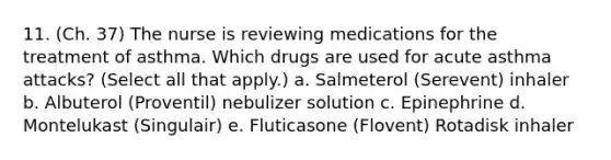 11. (Ch. 37) The nurse is reviewing medications for the treatment of asthma. Which drugs are used for acute asthma attacks? (Select all that apply.) a. Salmeterol (Serevent) inhaler b. Albuterol (Proventil) nebulizer solution c. Epinephrine d. Montelukast (Singulair) e. Fluticasone (Flovent) Rotadisk inhaler