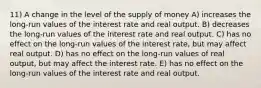 11) A change in the level of the supply of money A) increases the long-run values of the interest rate and real output. B) decreases the long-run values of the interest rate and real output. C) has no effect on the long-run values of the interest rate, but may affect real output. D) has no effect on the long-run values of real output, but may affect the interest rate. E) has no effect on the long-run values of the interest rate and real output.