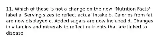 11. Which of these is not a change on the new "Nutrition Facts" label a. Serving sizes to reflect actual intake b. Calories from fat are now displayed c. Added sugars are now included d. Changes in vitamins and minerals to reflect nutrients that are linked to disease