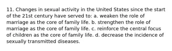 11. Changes in sexual activity in the United States since the start of the 21st century have served to: a. weaken the role of marriage as <a href='https://www.questionai.com/knowledge/kD8KqkX2aO-the-core' class='anchor-knowledge'>the core</a> of family life. b. strengthen the role of marriage as the core of family life. c. reinforce the central focus of children as the core of family life. d. decrease the incidence of sexually transmitted diseases.