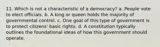 11. Which is not a characteristic of a democracy? a. People vote to elect officials. b. A king or queen holds the majority of governmental control. c. One goal of this type of government is to protect citizens' basic rights. d. A constitution typically outlines the foundational ideas of how this government should operate.