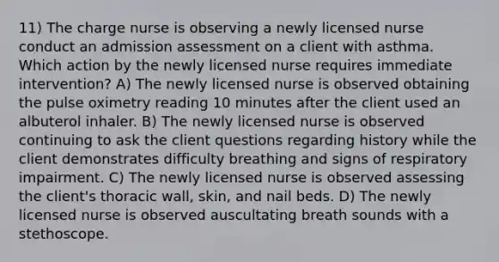 11) The charge nurse is observing a newly licensed nurse conduct an admission assessment on a client with asthma. Which action by the newly licensed nurse requires immediate intervention? A) The newly licensed nurse is observed obtaining the pulse oximetry reading 10 minutes after the client used an albuterol inhaler. B) The newly licensed nurse is observed continuing to ask the client questions regarding history while the client demonstrates difficulty breathing and signs of respiratory impairment. C) The newly licensed nurse is observed assessing the client's thoracic wall, skin, and nail beds. D) The newly licensed nurse is observed auscultating breath sounds with a stethoscope.