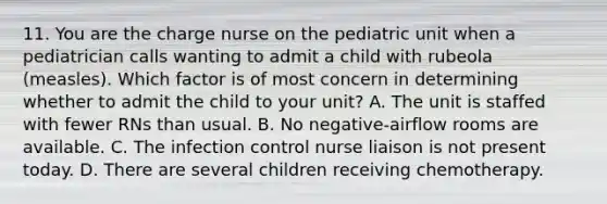 11. You are the charge nurse on the pediatric unit when a pediatrician calls wanting to admit a child with rubeola (measles). Which factor is of most concern in determining whether to admit the child to your unit? A. The unit is staffed with fewer RNs than usual. B. No negative-airflow rooms are available. C. The infection control nurse liaison is not present today. D. There are several children receiving chemotherapy.