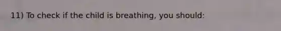 11) To check if the child is breathing, you should: