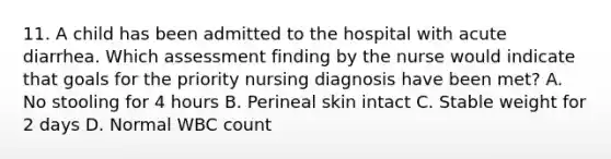 11. A child has been admitted to the hospital with acute diarrhea. Which assessment finding by the nurse would indicate that goals for the priority nursing diagnosis have been met? A. No stooling for 4 hours B. Perineal skin intact C. Stable weight for 2 days D. Normal WBC count