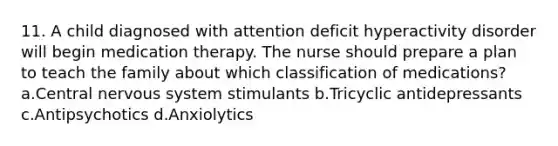 11. A child diagnosed with attention deficit hyperactivity disorder will begin medication therapy. The nurse should prepare a plan to teach the family about which classification of medications? a.Central nervous system stimulants b.Tricyclic antidepressants c.Antipsychotics d.Anxiolytics