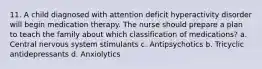 11. A child diagnosed with attention deficit hyperactivity disorder will begin medication therapy. The nurse should prepare a plan to teach the family about which classification of medications? a. Central nervous system stimulants c. Antipsychotics b. Tricyclic antidepressants d. Anxiolytics