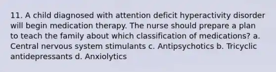 11. A child diagnosed with attention deficit hyperactivity disorder will begin medication therapy. The nurse should prepare a plan to teach the family about which classification of medications? a. Central nervous system stimulants c. Antipsychotics b. Tricyclic antidepressants d. Anxiolytics