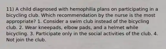 11) A child diagnosed with hemophilia plans on participating in a bicycling club. Which recommendation by the nurse is the most appropriate? 1. Consider a swim club instead of the bicycling club. 2. Wear kneepads, elbow pads, and a helmet while bicycling. 3. Participate only in the social activities of the club. 4. Not join the club.