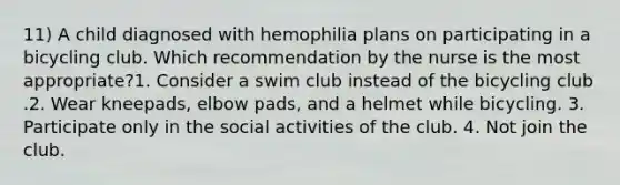 11) A child diagnosed with hemophilia plans on participating in a bicycling club. Which recommendation by the nurse is the most appropriate?1. Consider a swim club instead of the bicycling club .2. Wear kneepads, elbow pads, and a helmet while bicycling. 3. Participate only in the social activities of the club. 4. Not join the club.