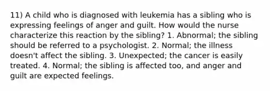 11) A child who is diagnosed with leukemia has a sibling who is expressing feelings of anger and guilt. How would the nurse characterize this reaction by the sibling? 1. Abnormal; the sibling should be referred to a psychologist. 2. Normal; the illness doesn't affect the sibling. 3. Unexpected; the cancer is easily treated. 4. Normal; the sibling is affected too, and anger and guilt are expected feelings.