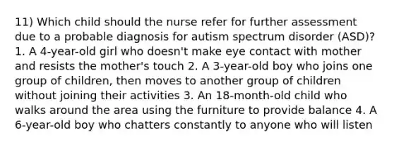 11) Which child should the nurse refer for further assessment due to a probable diagnosis for autism spectrum disorder (ASD)? 1. A 4-year-old girl who doesn't make eye contact with mother and resists the mother's touch 2. A 3-year-old boy who joins one group of children, then moves to another group of children without joining their activities 3. An 18-month-old child who walks around the area using the furniture to provide balance 4. A 6-year-old boy who chatters constantly to anyone who will listen