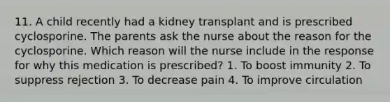 11. A child recently had a kidney transplant and is prescribed cyclosporine. The parents ask the nurse about the reason for the cyclosporine. Which reason will the nurse include in the response for why this medication is prescribed? 1. To boost immunity 2. To suppress rejection 3. To decrease pain 4. To improve circulation