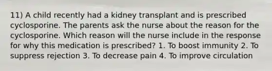 11) A child recently had a kidney transplant and is prescribed cyclosporine. The parents ask the nurse about the reason for the cyclosporine. Which reason will the nurse include in the response for why this medication is prescribed? 1. To boost immunity 2. To suppress rejection 3. To decrease pain 4. To improve circulation