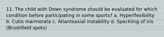 11. The child with Down syndrome should be evaluated for which condition before participating in some sports? a. Hyperflexibility b. Cutis marmorata c. Atlantoaxial instability d. Speckling of iris (Brushfield spots)